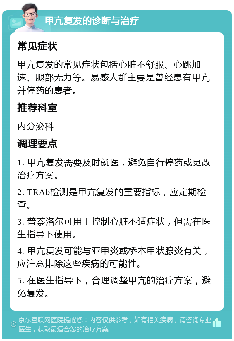 甲亢复发的诊断与治疗 常见症状 甲亢复发的常见症状包括心脏不舒服、心跳加速、腿部无力等。易感人群主要是曾经患有甲亢并停药的患者。 推荐科室 内分泌科 调理要点 1. 甲亢复发需要及时就医，避免自行停药或更改治疗方案。 2. TRAb检测是甲亢复发的重要指标，应定期检查。 3. 普萘洛尔可用于控制心脏不适症状，但需在医生指导下使用。 4. 甲亢复发可能与亚甲炎或桥本甲状腺炎有关，应注意排除这些疾病的可能性。 5. 在医生指导下，合理调整甲亢的治疗方案，避免复发。