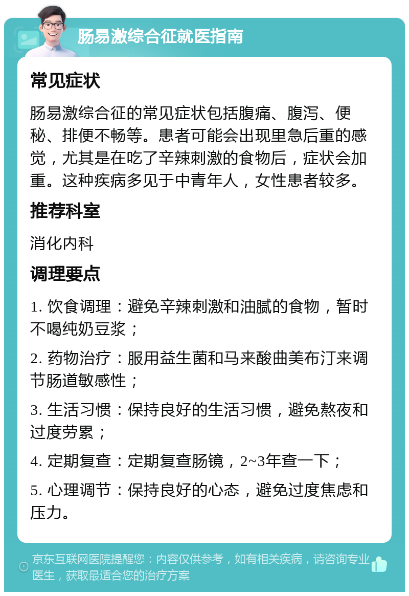 肠易激综合征就医指南 常见症状 肠易激综合征的常见症状包括腹痛、腹泻、便秘、排便不畅等。患者可能会出现里急后重的感觉，尤其是在吃了辛辣刺激的食物后，症状会加重。这种疾病多见于中青年人，女性患者较多。 推荐科室 消化内科 调理要点 1. 饮食调理：避免辛辣刺激和油腻的食物，暂时不喝纯奶豆浆； 2. 药物治疗：服用益生菌和马来酸曲美布汀来调节肠道敏感性； 3. 生活习惯：保持良好的生活习惯，避免熬夜和过度劳累； 4. 定期复查：定期复查肠镜，2~3年查一下； 5. 心理调节：保持良好的心态，避免过度焦虑和压力。