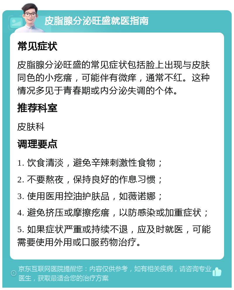 皮脂腺分泌旺盛就医指南 常见症状 皮脂腺分泌旺盛的常见症状包括脸上出现与皮肤同色的小疙瘩，可能伴有微痒，通常不红。这种情况多见于青春期或内分泌失调的个体。 推荐科室 皮肤科 调理要点 1. 饮食清淡，避免辛辣刺激性食物； 2. 不要熬夜，保持良好的作息习惯； 3. 使用医用控油护肤品，如薇诺娜； 4. 避免挤压或摩擦疙瘩，以防感染或加重症状； 5. 如果症状严重或持续不退，应及时就医，可能需要使用外用或口服药物治疗。