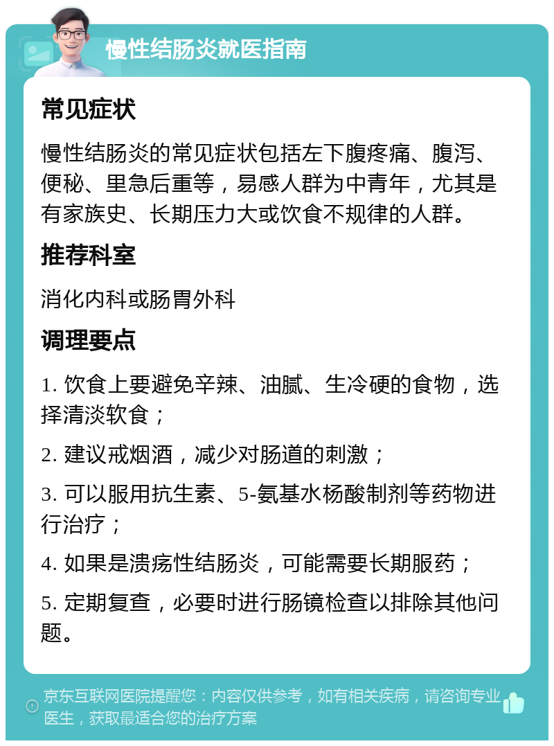 慢性结肠炎就医指南 常见症状 慢性结肠炎的常见症状包括左下腹疼痛、腹泻、便秘、里急后重等，易感人群为中青年，尤其是有家族史、长期压力大或饮食不规律的人群。 推荐科室 消化内科或肠胃外科 调理要点 1. 饮食上要避免辛辣、油腻、生冷硬的食物，选择清淡软食； 2. 建议戒烟酒，减少对肠道的刺激； 3. 可以服用抗生素、5-氨基水杨酸制剂等药物进行治疗； 4. 如果是溃疡性结肠炎，可能需要长期服药； 5. 定期复查，必要时进行肠镜检查以排除其他问题。