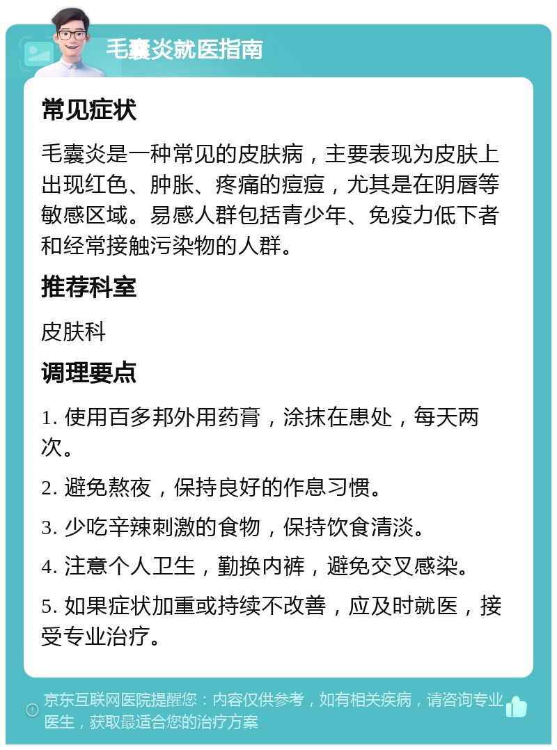 毛囊炎就医指南 常见症状 毛囊炎是一种常见的皮肤病，主要表现为皮肤上出现红色、肿胀、疼痛的痘痘，尤其是在阴唇等敏感区域。易感人群包括青少年、免疫力低下者和经常接触污染物的人群。 推荐科室 皮肤科 调理要点 1. 使用百多邦外用药膏，涂抹在患处，每天两次。 2. 避免熬夜，保持良好的作息习惯。 3. 少吃辛辣刺激的食物，保持饮食清淡。 4. 注意个人卫生，勤换内裤，避免交叉感染。 5. 如果症状加重或持续不改善，应及时就医，接受专业治疗。