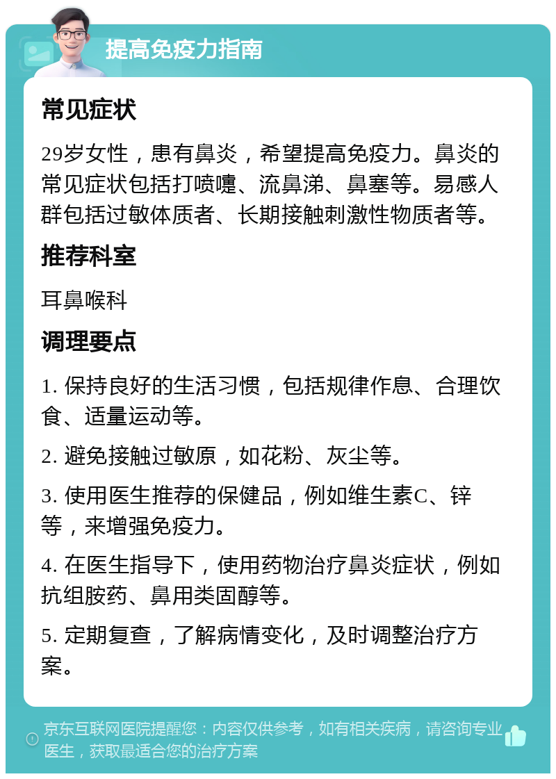 提高免疫力指南 常见症状 29岁女性，患有鼻炎，希望提高免疫力。鼻炎的常见症状包括打喷嚏、流鼻涕、鼻塞等。易感人群包括过敏体质者、长期接触刺激性物质者等。 推荐科室 耳鼻喉科 调理要点 1. 保持良好的生活习惯，包括规律作息、合理饮食、适量运动等。 2. 避免接触过敏原，如花粉、灰尘等。 3. 使用医生推荐的保健品，例如维生素C、锌等，来增强免疫力。 4. 在医生指导下，使用药物治疗鼻炎症状，例如抗组胺药、鼻用类固醇等。 5. 定期复查，了解病情变化，及时调整治疗方案。