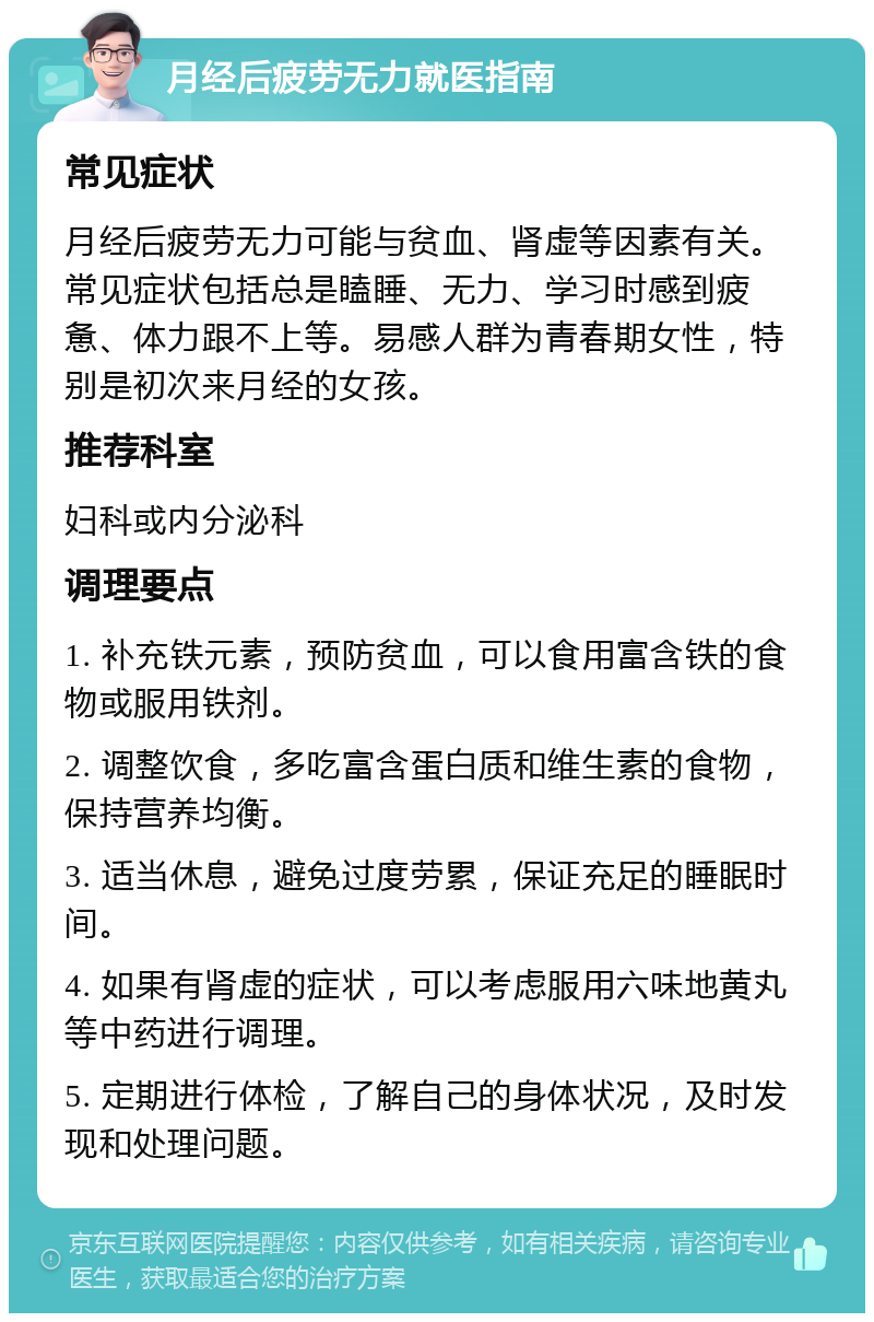 月经后疲劳无力就医指南 常见症状 月经后疲劳无力可能与贫血、肾虚等因素有关。常见症状包括总是瞌睡、无力、学习时感到疲惫、体力跟不上等。易感人群为青春期女性，特别是初次来月经的女孩。 推荐科室 妇科或内分泌科 调理要点 1. 补充铁元素，预防贫血，可以食用富含铁的食物或服用铁剂。 2. 调整饮食，多吃富含蛋白质和维生素的食物，保持营养均衡。 3. 适当休息，避免过度劳累，保证充足的睡眠时间。 4. 如果有肾虚的症状，可以考虑服用六味地黄丸等中药进行调理。 5. 定期进行体检，了解自己的身体状况，及时发现和处理问题。