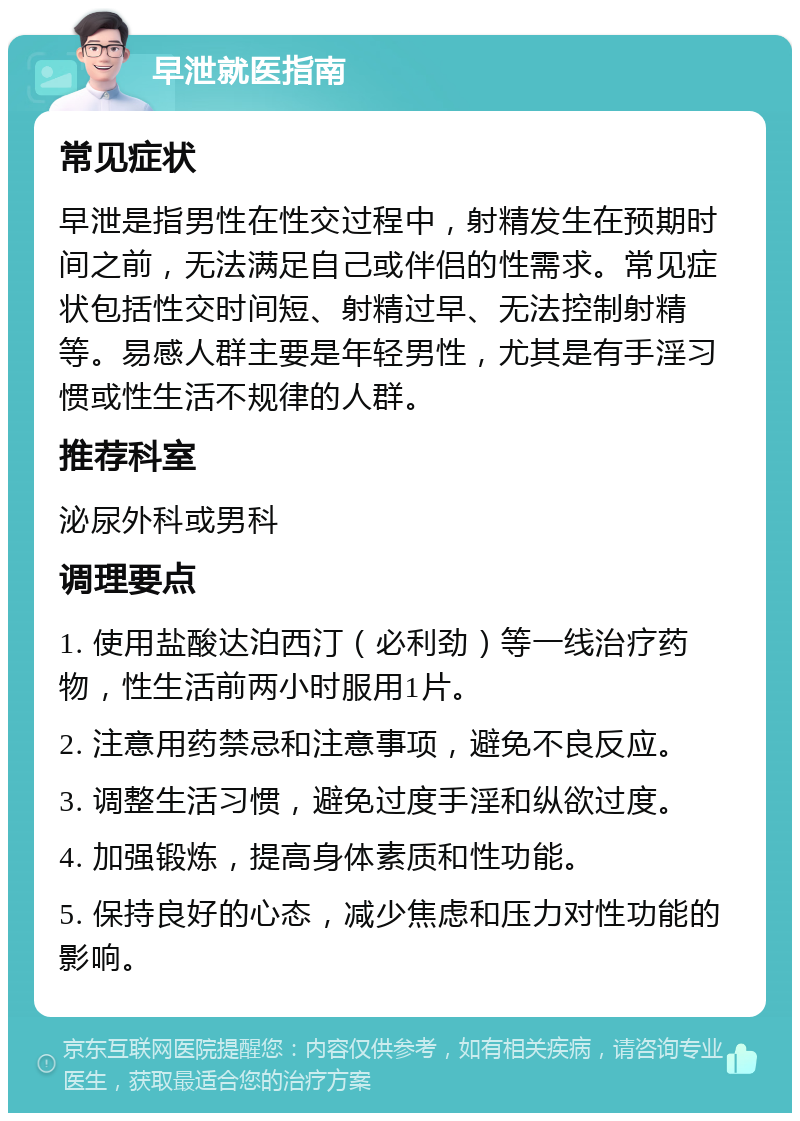 早泄就医指南 常见症状 早泄是指男性在性交过程中，射精发生在预期时间之前，无法满足自己或伴侣的性需求。常见症状包括性交时间短、射精过早、无法控制射精等。易感人群主要是年轻男性，尤其是有手淫习惯或性生活不规律的人群。 推荐科室 泌尿外科或男科 调理要点 1. 使用盐酸达泊西汀（必利劲）等一线治疗药物，性生活前两小时服用1片。 2. 注意用药禁忌和注意事项，避免不良反应。 3. 调整生活习惯，避免过度手淫和纵欲过度。 4. 加强锻炼，提高身体素质和性功能。 5. 保持良好的心态，减少焦虑和压力对性功能的影响。