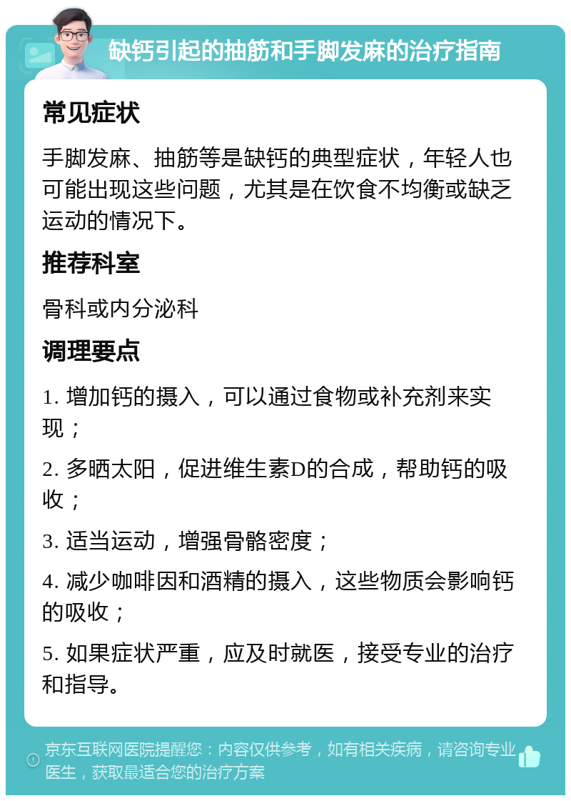 缺钙引起的抽筋和手脚发麻的治疗指南 常见症状 手脚发麻、抽筋等是缺钙的典型症状，年轻人也可能出现这些问题，尤其是在饮食不均衡或缺乏运动的情况下。 推荐科室 骨科或内分泌科 调理要点 1. 增加钙的摄入，可以通过食物或补充剂来实现； 2. 多晒太阳，促进维生素D的合成，帮助钙的吸收； 3. 适当运动，增强骨骼密度； 4. 减少咖啡因和酒精的摄入，这些物质会影响钙的吸收； 5. 如果症状严重，应及时就医，接受专业的治疗和指导。