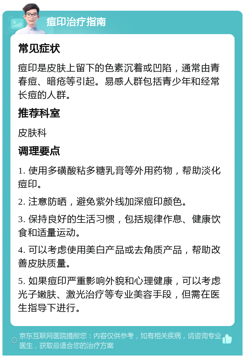 痘印治疗指南 常见症状 痘印是皮肤上留下的色素沉着或凹陷，通常由青春痘、暗疮等引起。易感人群包括青少年和经常长痘的人群。 推荐科室 皮肤科 调理要点 1. 使用多磺酸粘多糖乳膏等外用药物，帮助淡化痘印。 2. 注意防晒，避免紫外线加深痘印颜色。 3. 保持良好的生活习惯，包括规律作息、健康饮食和适量运动。 4. 可以考虑使用美白产品或去角质产品，帮助改善皮肤质量。 5. 如果痘印严重影响外貌和心理健康，可以考虑光子嫩肤、激光治疗等专业美容手段，但需在医生指导下进行。