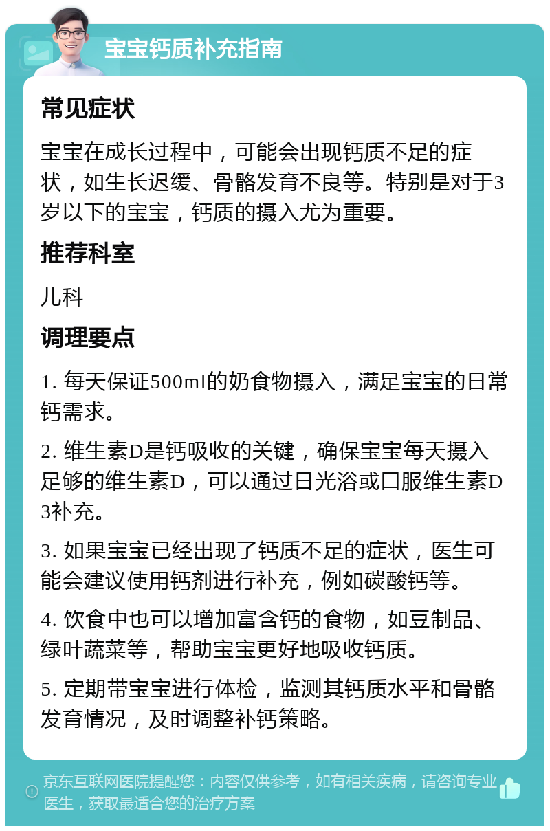 宝宝钙质补充指南 常见症状 宝宝在成长过程中，可能会出现钙质不足的症状，如生长迟缓、骨骼发育不良等。特别是对于3岁以下的宝宝，钙质的摄入尤为重要。 推荐科室 儿科 调理要点 1. 每天保证500ml的奶食物摄入，满足宝宝的日常钙需求。 2. 维生素D是钙吸收的关键，确保宝宝每天摄入足够的维生素D，可以通过日光浴或口服维生素D3补充。 3. 如果宝宝已经出现了钙质不足的症状，医生可能会建议使用钙剂进行补充，例如碳酸钙等。 4. 饮食中也可以增加富含钙的食物，如豆制品、绿叶蔬菜等，帮助宝宝更好地吸收钙质。 5. 定期带宝宝进行体检，监测其钙质水平和骨骼发育情况，及时调整补钙策略。