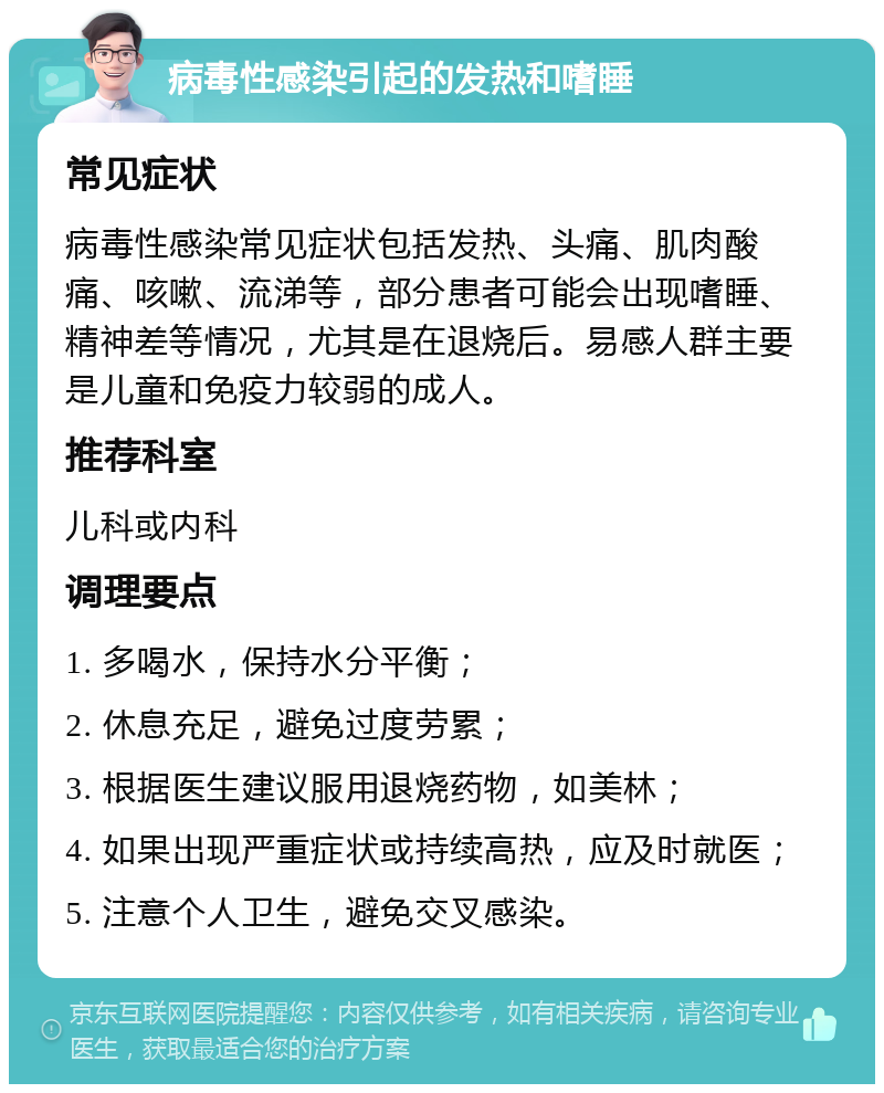 病毒性感染引起的发热和嗜睡 常见症状 病毒性感染常见症状包括发热、头痛、肌肉酸痛、咳嗽、流涕等，部分患者可能会出现嗜睡、精神差等情况，尤其是在退烧后。易感人群主要是儿童和免疫力较弱的成人。 推荐科室 儿科或内科 调理要点 1. 多喝水，保持水分平衡； 2. 休息充足，避免过度劳累； 3. 根据医生建议服用退烧药物，如美林； 4. 如果出现严重症状或持续高热，应及时就医； 5. 注意个人卫生，避免交叉感染。