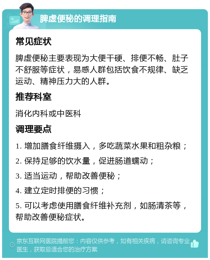 脾虚便秘的调理指南 常见症状 脾虚便秘主要表现为大便干硬、排便不畅、肚子不舒服等症状，易感人群包括饮食不规律、缺乏运动、精神压力大的人群。 推荐科室 消化内科或中医科 调理要点 1. 增加膳食纤维摄入，多吃蔬菜水果和粗杂粮； 2. 保持足够的饮水量，促进肠道蠕动； 3. 适当运动，帮助改善便秘； 4. 建立定时排便的习惯； 5. 可以考虑使用膳食纤维补充剂，如肠清茶等，帮助改善便秘症状。