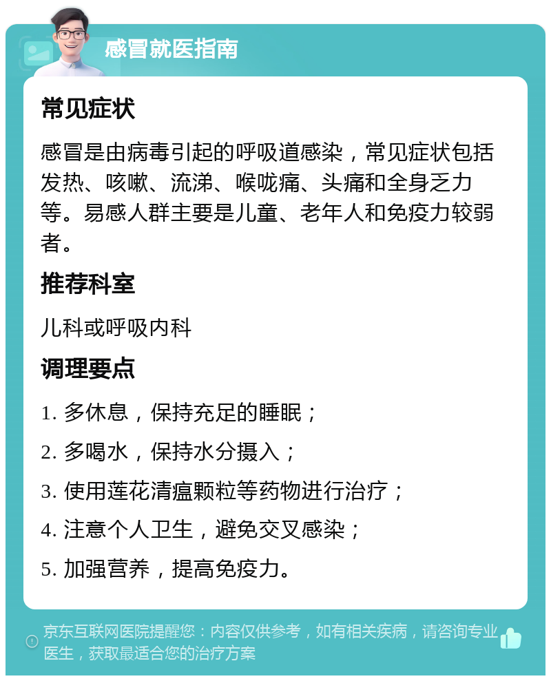 感冒就医指南 常见症状 感冒是由病毒引起的呼吸道感染，常见症状包括发热、咳嗽、流涕、喉咙痛、头痛和全身乏力等。易感人群主要是儿童、老年人和免疫力较弱者。 推荐科室 儿科或呼吸内科 调理要点 1. 多休息，保持充足的睡眠； 2. 多喝水，保持水分摄入； 3. 使用莲花清瘟颗粒等药物进行治疗； 4. 注意个人卫生，避免交叉感染； 5. 加强营养，提高免疫力。