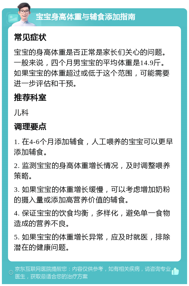 宝宝身高体重与辅食添加指南 常见症状 宝宝的身高体重是否正常是家长们关心的问题。一般来说，四个月男宝宝的平均体重是14.9斤。如果宝宝的体重超过或低于这个范围，可能需要进一步评估和干预。 推荐科室 儿科 调理要点 1. 在4-6个月添加辅食，人工喂养的宝宝可以更早添加辅食。 2. 监测宝宝的身高体重增长情况，及时调整喂养策略。 3. 如果宝宝的体重增长缓慢，可以考虑增加奶粉的摄入量或添加高营养价值的辅食。 4. 保证宝宝的饮食均衡，多样化，避免单一食物造成的营养不良。 5. 如果宝宝的体重增长异常，应及时就医，排除潜在的健康问题。