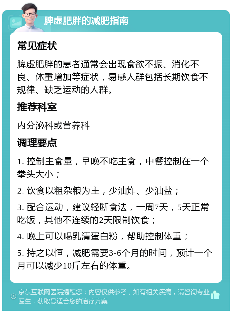 脾虚肥胖的减肥指南 常见症状 脾虚肥胖的患者通常会出现食欲不振、消化不良、体重增加等症状，易感人群包括长期饮食不规律、缺乏运动的人群。 推荐科室 内分泌科或营养科 调理要点 1. 控制主食量，早晚不吃主食，中餐控制在一个拳头大小； 2. 饮食以粗杂粮为主，少油炸、少油盐； 3. 配合运动，建议轻断食法，一周7天，5天正常吃饭，其他不连续的2天限制饮食； 4. 晚上可以喝乳清蛋白粉，帮助控制体重； 5. 持之以恒，减肥需要3-6个月的时间，预计一个月可以减少10斤左右的体重。