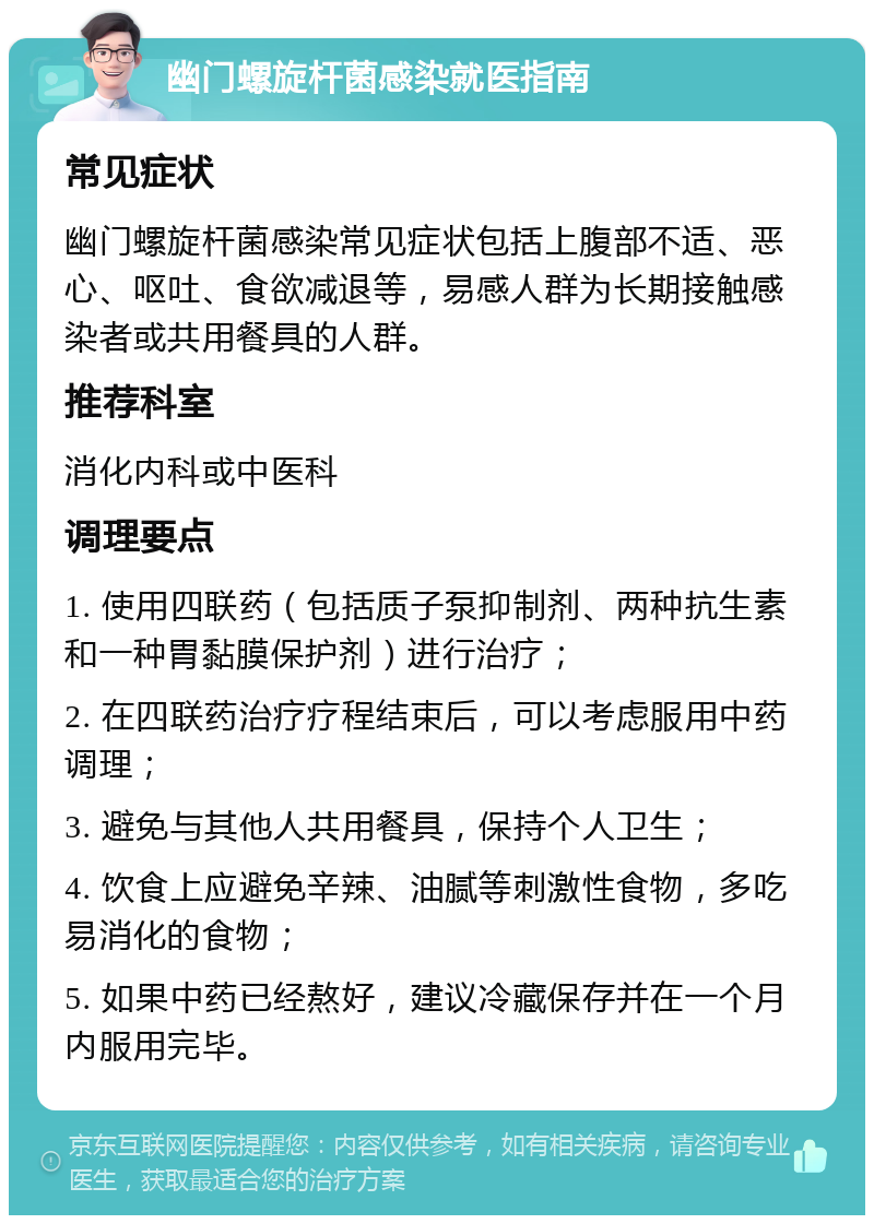 幽门螺旋杆菌感染就医指南 常见症状 幽门螺旋杆菌感染常见症状包括上腹部不适、恶心、呕吐、食欲减退等，易感人群为长期接触感染者或共用餐具的人群。 推荐科室 消化内科或中医科 调理要点 1. 使用四联药（包括质子泵抑制剂、两种抗生素和一种胃黏膜保护剂）进行治疗； 2. 在四联药治疗疗程结束后，可以考虑服用中药调理； 3. 避免与其他人共用餐具，保持个人卫生； 4. 饮食上应避免辛辣、油腻等刺激性食物，多吃易消化的食物； 5. 如果中药已经熬好，建议冷藏保存并在一个月内服用完毕。