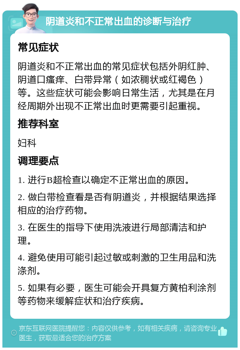 阴道炎和不正常出血的诊断与治疗 常见症状 阴道炎和不正常出血的常见症状包括外阴红肿、阴道口瘙痒、白带异常（如浓稠状或红褐色）等。这些症状可能会影响日常生活，尤其是在月经周期外出现不正常出血时更需要引起重视。 推荐科室 妇科 调理要点 1. 进行B超检查以确定不正常出血的原因。 2. 做白带检查看是否有阴道炎，并根据结果选择相应的治疗药物。 3. 在医生的指导下使用洗液进行局部清洁和护理。 4. 避免使用可能引起过敏或刺激的卫生用品和洗涤剂。 5. 如果有必要，医生可能会开具复方黄柏利涂剂等药物来缓解症状和治疗疾病。