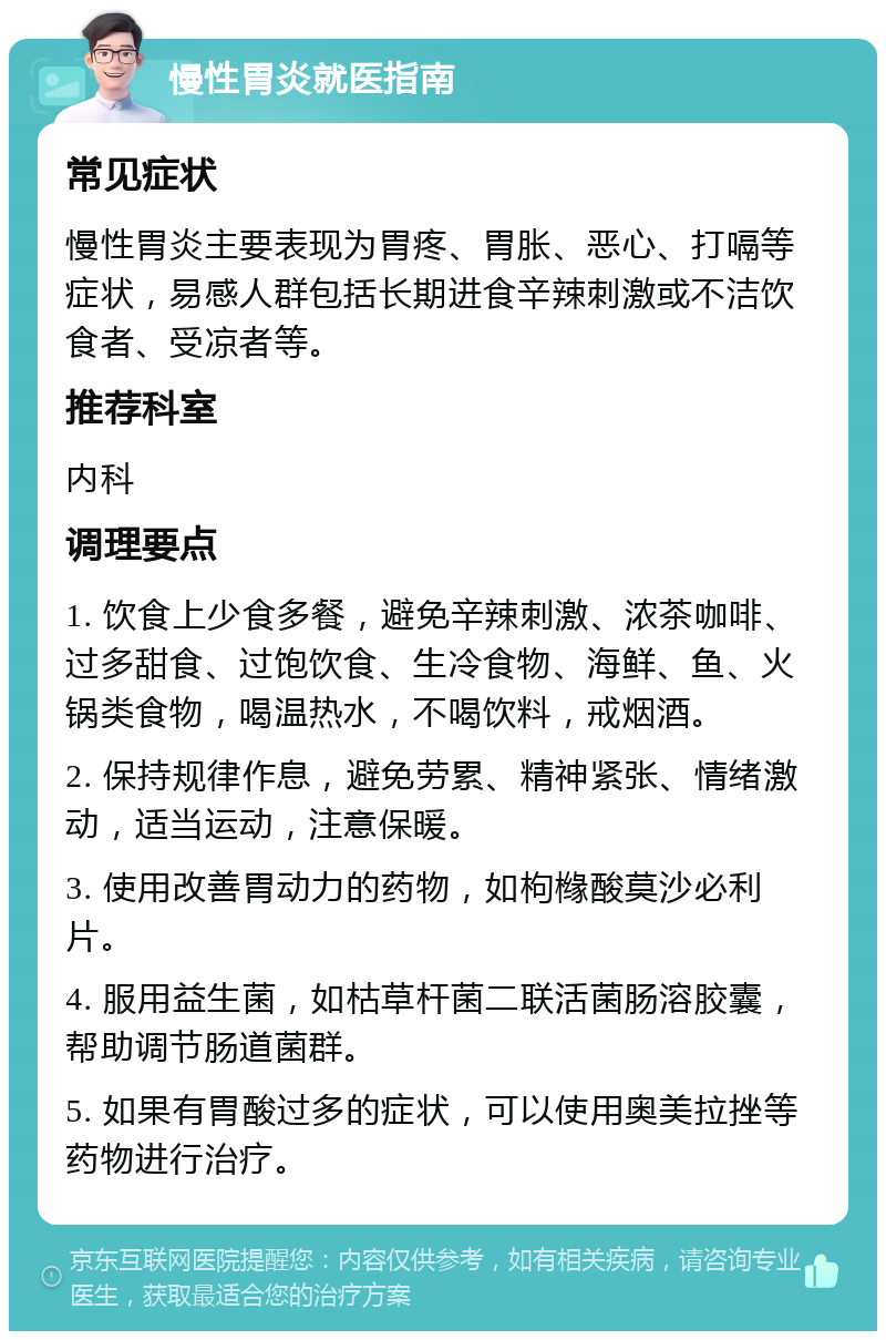 慢性胃炎就医指南 常见症状 慢性胃炎主要表现为胃疼、胃胀、恶心、打嗝等症状，易感人群包括长期进食辛辣刺激或不洁饮食者、受凉者等。 推荐科室 内科 调理要点 1. 饮食上少食多餐，避免辛辣刺激、浓茶咖啡、过多甜食、过饱饮食、生冷食物、海鲜、鱼、火锅类食物，喝温热水，不喝饮料，戒烟酒。 2. 保持规律作息，避免劳累、精神紧张、情绪激动，适当运动，注意保暖。 3. 使用改善胃动力的药物，如枸橼酸莫沙必利片。 4. 服用益生菌，如枯草杆菌二联活菌肠溶胶囊，帮助调节肠道菌群。 5. 如果有胃酸过多的症状，可以使用奥美拉挫等药物进行治疗。