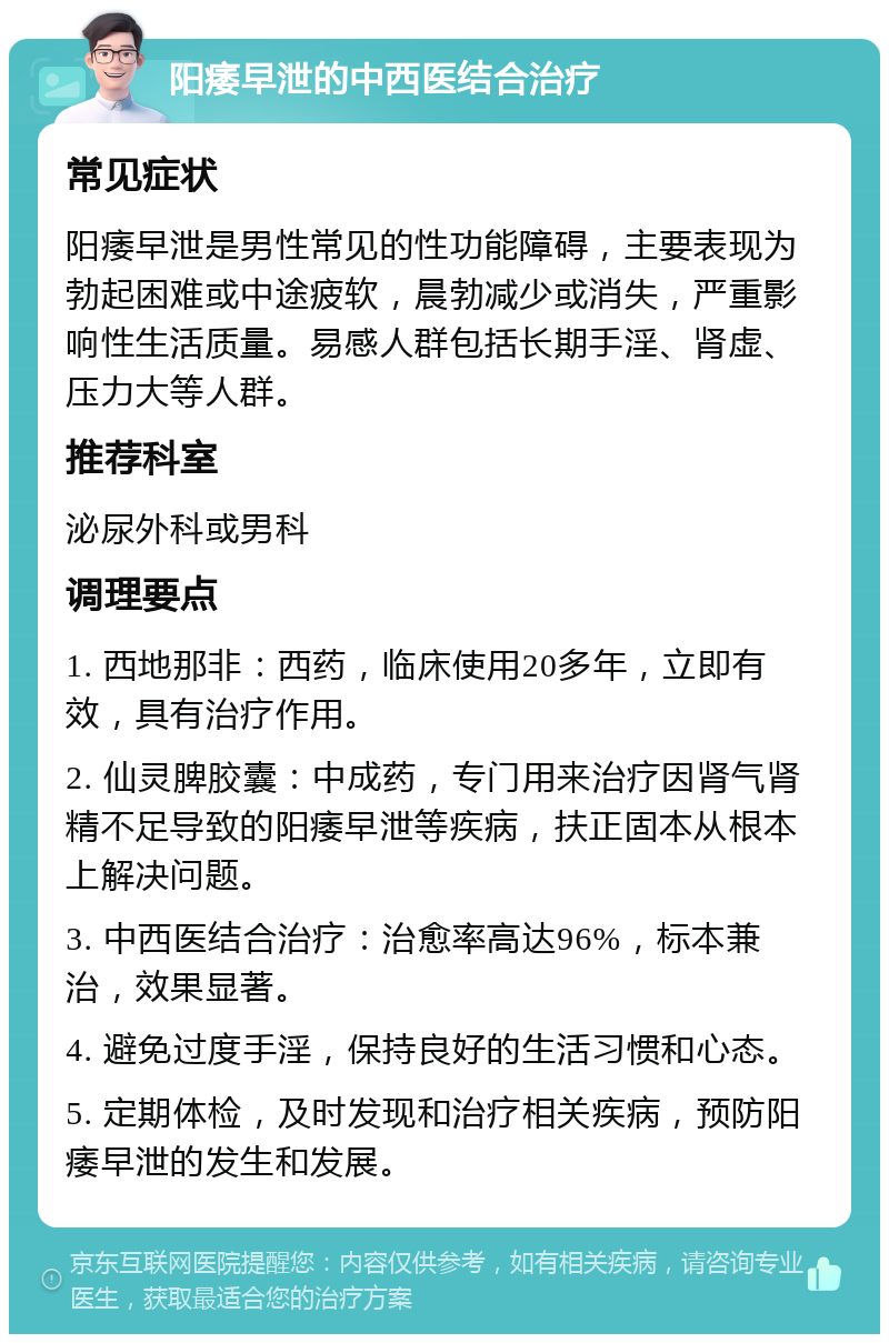 阳痿早泄的中西医结合治疗 常见症状 阳痿早泄是男性常见的性功能障碍，主要表现为勃起困难或中途疲软，晨勃减少或消失，严重影响性生活质量。易感人群包括长期手淫、肾虚、压力大等人群。 推荐科室 泌尿外科或男科 调理要点 1. 西地那非：西药，临床使用20多年，立即有效，具有治疗作用。 2. 仙灵脾胶囊：中成药，专门用来治疗因肾气肾精不足导致的阳痿早泄等疾病，扶正固本从根本上解决问题。 3. 中西医结合治疗：治愈率高达96%，标本兼治，效果显著。 4. 避免过度手淫，保持良好的生活习惯和心态。 5. 定期体检，及时发现和治疗相关疾病，预防阳痿早泄的发生和发展。