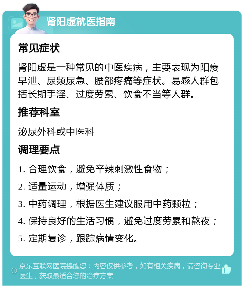 肾阳虚就医指南 常见症状 肾阳虚是一种常见的中医疾病，主要表现为阳痿早泄、尿频尿急、腰部疼痛等症状。易感人群包括长期手淫、过度劳累、饮食不当等人群。 推荐科室 泌尿外科或中医科 调理要点 1. 合理饮食，避免辛辣刺激性食物； 2. 适量运动，增强体质； 3. 中药调理，根据医生建议服用中药颗粒； 4. 保持良好的生活习惯，避免过度劳累和熬夜； 5. 定期复诊，跟踪病情变化。