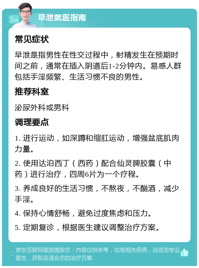 早泄就医指南 常见症状 早泄是指男性在性交过程中，射精发生在预期时间之前，通常在插入阴道后1-2分钟内。易感人群包括手淫频繁、生活习惯不良的男性。 推荐科室 泌尿外科或男科 调理要点 1. 进行运动，如深蹲和缩肛运动，增强盆底肌肉力量。 2. 使用达泊西丁（西药）配合仙灵脾胶囊（中药）进行治疗，四周6片为一个疗程。 3. 养成良好的生活习惯，不熬夜，不酗酒，减少手淫。 4. 保持心情舒畅，避免过度焦虑和压力。 5. 定期复诊，根据医生建议调整治疗方案。