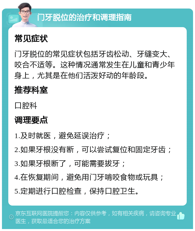 门牙脱位的治疗和调理指南 常见症状 门牙脱位的常见症状包括牙齿松动、牙缝变大、咬合不适等。这种情况通常发生在儿童和青少年身上，尤其是在他们活泼好动的年龄段。 推荐科室 口腔科 调理要点 1.及时就医，避免延误治疗； 2.如果牙根没有断，可以尝试复位和固定牙齿； 3.如果牙根断了，可能需要拔牙； 4.在恢复期间，避免用门牙啃咬食物或玩具； 5.定期进行口腔检查，保持口腔卫生。