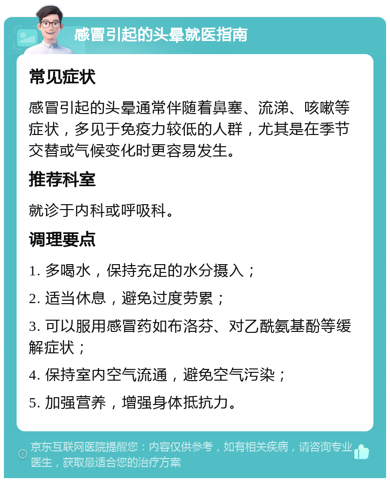 感冒引起的头晕就医指南 常见症状 感冒引起的头晕通常伴随着鼻塞、流涕、咳嗽等症状，多见于免疫力较低的人群，尤其是在季节交替或气候变化时更容易发生。 推荐科室 就诊于内科或呼吸科。 调理要点 1. 多喝水，保持充足的水分摄入； 2. 适当休息，避免过度劳累； 3. 可以服用感冒药如布洛芬、对乙酰氨基酚等缓解症状； 4. 保持室内空气流通，避免空气污染； 5. 加强营养，增强身体抵抗力。