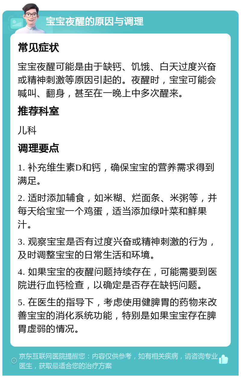 宝宝夜醒的原因与调理 常见症状 宝宝夜醒可能是由于缺钙、饥饿、白天过度兴奋或精神刺激等原因引起的。夜醒时，宝宝可能会喊叫、翻身，甚至在一晚上中多次醒来。 推荐科室 儿科 调理要点 1. 补充维生素D和钙，确保宝宝的营养需求得到满足。 2. 适时添加辅食，如米糊、烂面条、米粥等，并每天给宝宝一个鸡蛋，适当添加绿叶菜和鲜果汁。 3. 观察宝宝是否有过度兴奋或精神刺激的行为，及时调整宝宝的日常生活和环境。 4. 如果宝宝的夜醒问题持续存在，可能需要到医院进行血钙检查，以确定是否存在缺钙问题。 5. 在医生的指导下，考虑使用健脾胃的药物来改善宝宝的消化系统功能，特别是如果宝宝存在脾胃虚弱的情况。