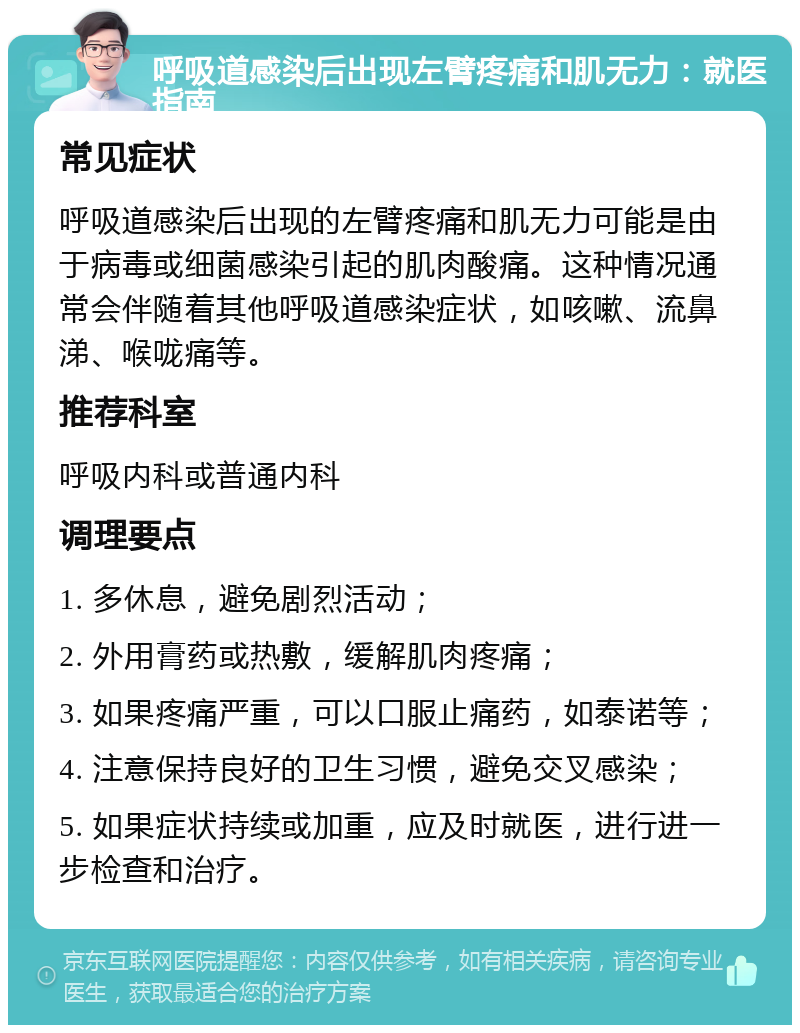 呼吸道感染后出现左臂疼痛和肌无力：就医指南 常见症状 呼吸道感染后出现的左臂疼痛和肌无力可能是由于病毒或细菌感染引起的肌肉酸痛。这种情况通常会伴随着其他呼吸道感染症状，如咳嗽、流鼻涕、喉咙痛等。 推荐科室 呼吸内科或普通内科 调理要点 1. 多休息，避免剧烈活动； 2. 外用膏药或热敷，缓解肌肉疼痛； 3. 如果疼痛严重，可以口服止痛药，如泰诺等； 4. 注意保持良好的卫生习惯，避免交叉感染； 5. 如果症状持续或加重，应及时就医，进行进一步检查和治疗。