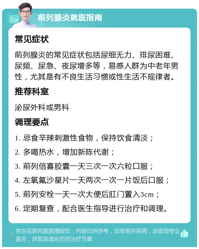 前列腺炎就医指南 常见症状 前列腺炎的常见症状包括尿细无力、排尿困难、尿频、尿急、夜尿增多等，易感人群为中老年男性，尤其是有不良生活习惯或性生活不规律者。 推荐科室 泌尿外科或男科 调理要点 1. 忌食辛辣刺激性食物，保持饮食清淡； 2. 多喝热水，增加新陈代谢； 3. 前列倍喜胶囊一天三次一次六粒口服； 4. 左氧氟沙星片一天两次一次一片饭后口服； 5. 前列安栓一天一次大便后肛门置入3cm； 6. 定期复查，配合医生指导进行治疗和调理。