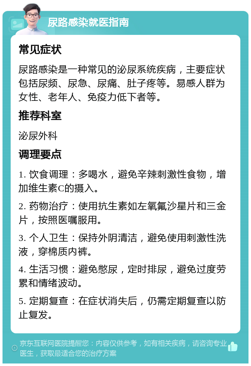 尿路感染就医指南 常见症状 尿路感染是一种常见的泌尿系统疾病，主要症状包括尿频、尿急、尿痛、肚子疼等。易感人群为女性、老年人、免疫力低下者等。 推荐科室 泌尿外科 调理要点 1. 饮食调理：多喝水，避免辛辣刺激性食物，增加维生素C的摄入。 2. 药物治疗：使用抗生素如左氧氟沙星片和三金片，按照医嘱服用。 3. 个人卫生：保持外阴清洁，避免使用刺激性洗液，穿棉质内裤。 4. 生活习惯：避免憋尿，定时排尿，避免过度劳累和情绪波动。 5. 定期复查：在症状消失后，仍需定期复查以防止复发。