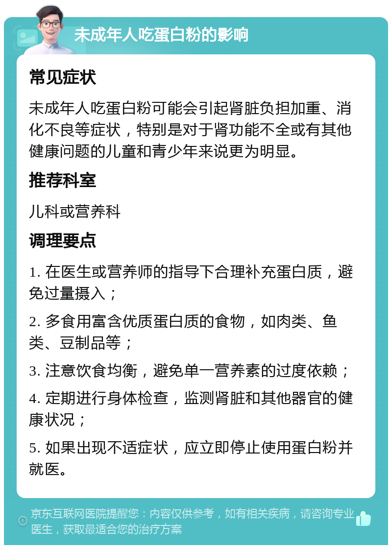 未成年人吃蛋白粉的影响 常见症状 未成年人吃蛋白粉可能会引起肾脏负担加重、消化不良等症状，特别是对于肾功能不全或有其他健康问题的儿童和青少年来说更为明显。 推荐科室 儿科或营养科 调理要点 1. 在医生或营养师的指导下合理补充蛋白质，避免过量摄入； 2. 多食用富含优质蛋白质的食物，如肉类、鱼类、豆制品等； 3. 注意饮食均衡，避免单一营养素的过度依赖； 4. 定期进行身体检查，监测肾脏和其他器官的健康状况； 5. 如果出现不适症状，应立即停止使用蛋白粉并就医。