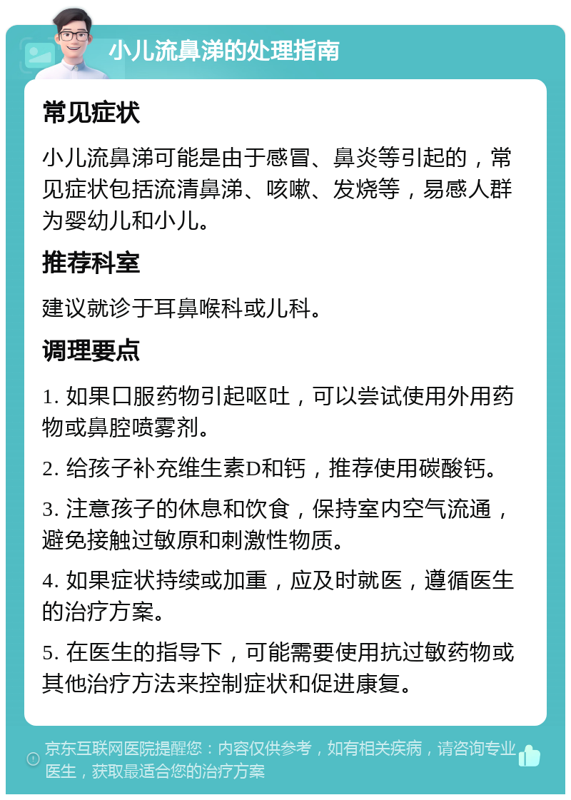 小儿流鼻涕的处理指南 常见症状 小儿流鼻涕可能是由于感冒、鼻炎等引起的，常见症状包括流清鼻涕、咳嗽、发烧等，易感人群为婴幼儿和小儿。 推荐科室 建议就诊于耳鼻喉科或儿科。 调理要点 1. 如果口服药物引起呕吐，可以尝试使用外用药物或鼻腔喷雾剂。 2. 给孩子补充维生素D和钙，推荐使用碳酸钙。 3. 注意孩子的休息和饮食，保持室内空气流通，避免接触过敏原和刺激性物质。 4. 如果症状持续或加重，应及时就医，遵循医生的治疗方案。 5. 在医生的指导下，可能需要使用抗过敏药物或其他治疗方法来控制症状和促进康复。