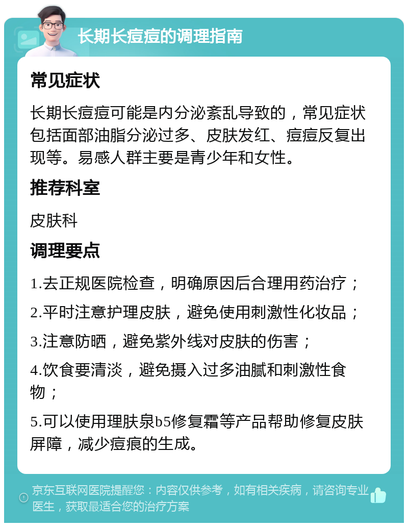 长期长痘痘的调理指南 常见症状 长期长痘痘可能是内分泌紊乱导致的，常见症状包括面部油脂分泌过多、皮肤发红、痘痘反复出现等。易感人群主要是青少年和女性。 推荐科室 皮肤科 调理要点 1.去正规医院检查，明确原因后合理用药治疗； 2.平时注意护理皮肤，避免使用刺激性化妆品； 3.注意防晒，避免紫外线对皮肤的伤害； 4.饮食要清淡，避免摄入过多油腻和刺激性食物； 5.可以使用理肤泉b5修复霜等产品帮助修复皮肤屏障，减少痘痕的生成。