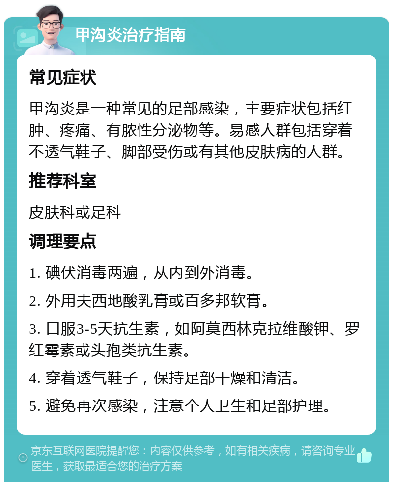 甲沟炎治疗指南 常见症状 甲沟炎是一种常见的足部感染，主要症状包括红肿、疼痛、有脓性分泌物等。易感人群包括穿着不透气鞋子、脚部受伤或有其他皮肤病的人群。 推荐科室 皮肤科或足科 调理要点 1. 碘伏消毒两遍，从内到外消毒。 2. 外用夫西地酸乳膏或百多邦软膏。 3. 口服3-5天抗生素，如阿莫西林克拉维酸钾、罗红霉素或头孢类抗生素。 4. 穿着透气鞋子，保持足部干燥和清洁。 5. 避免再次感染，注意个人卫生和足部护理。