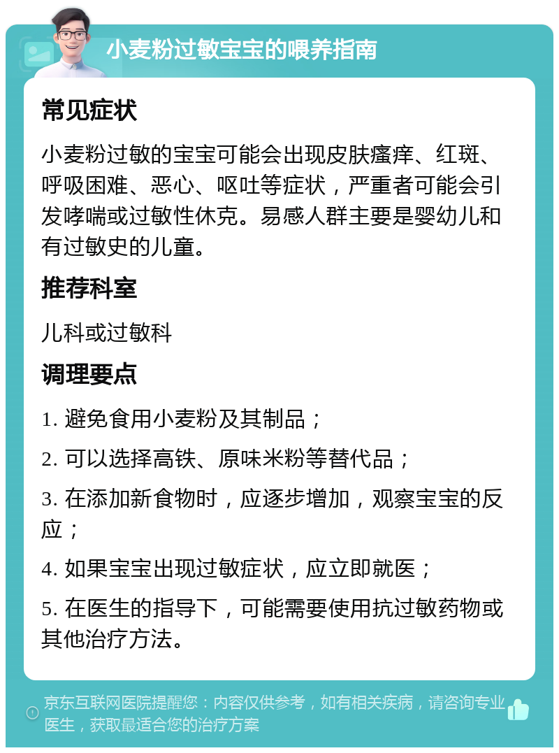 小麦粉过敏宝宝的喂养指南 常见症状 小麦粉过敏的宝宝可能会出现皮肤瘙痒、红斑、呼吸困难、恶心、呕吐等症状，严重者可能会引发哮喘或过敏性休克。易感人群主要是婴幼儿和有过敏史的儿童。 推荐科室 儿科或过敏科 调理要点 1. 避免食用小麦粉及其制品； 2. 可以选择高铁、原味米粉等替代品； 3. 在添加新食物时，应逐步增加，观察宝宝的反应； 4. 如果宝宝出现过敏症状，应立即就医； 5. 在医生的指导下，可能需要使用抗过敏药物或其他治疗方法。