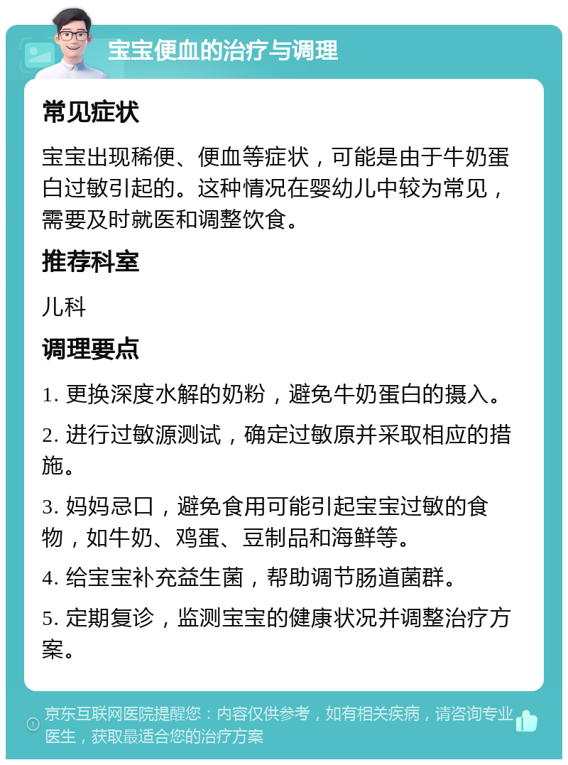 宝宝便血的治疗与调理 常见症状 宝宝出现稀便、便血等症状，可能是由于牛奶蛋白过敏引起的。这种情况在婴幼儿中较为常见，需要及时就医和调整饮食。 推荐科室 儿科 调理要点 1. 更换深度水解的奶粉，避免牛奶蛋白的摄入。 2. 进行过敏源测试，确定过敏原并采取相应的措施。 3. 妈妈忌口，避免食用可能引起宝宝过敏的食物，如牛奶、鸡蛋、豆制品和海鲜等。 4. 给宝宝补充益生菌，帮助调节肠道菌群。 5. 定期复诊，监测宝宝的健康状况并调整治疗方案。