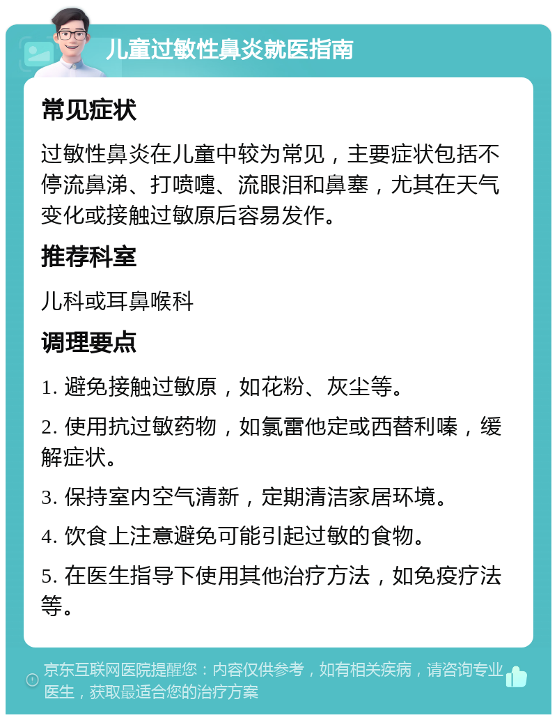 儿童过敏性鼻炎就医指南 常见症状 过敏性鼻炎在儿童中较为常见，主要症状包括不停流鼻涕、打喷嚏、流眼泪和鼻塞，尤其在天气变化或接触过敏原后容易发作。 推荐科室 儿科或耳鼻喉科 调理要点 1. 避免接触过敏原，如花粉、灰尘等。 2. 使用抗过敏药物，如氯雷他定或西替利嗪，缓解症状。 3. 保持室内空气清新，定期清洁家居环境。 4. 饮食上注意避免可能引起过敏的食物。 5. 在医生指导下使用其他治疗方法，如免疫疗法等。