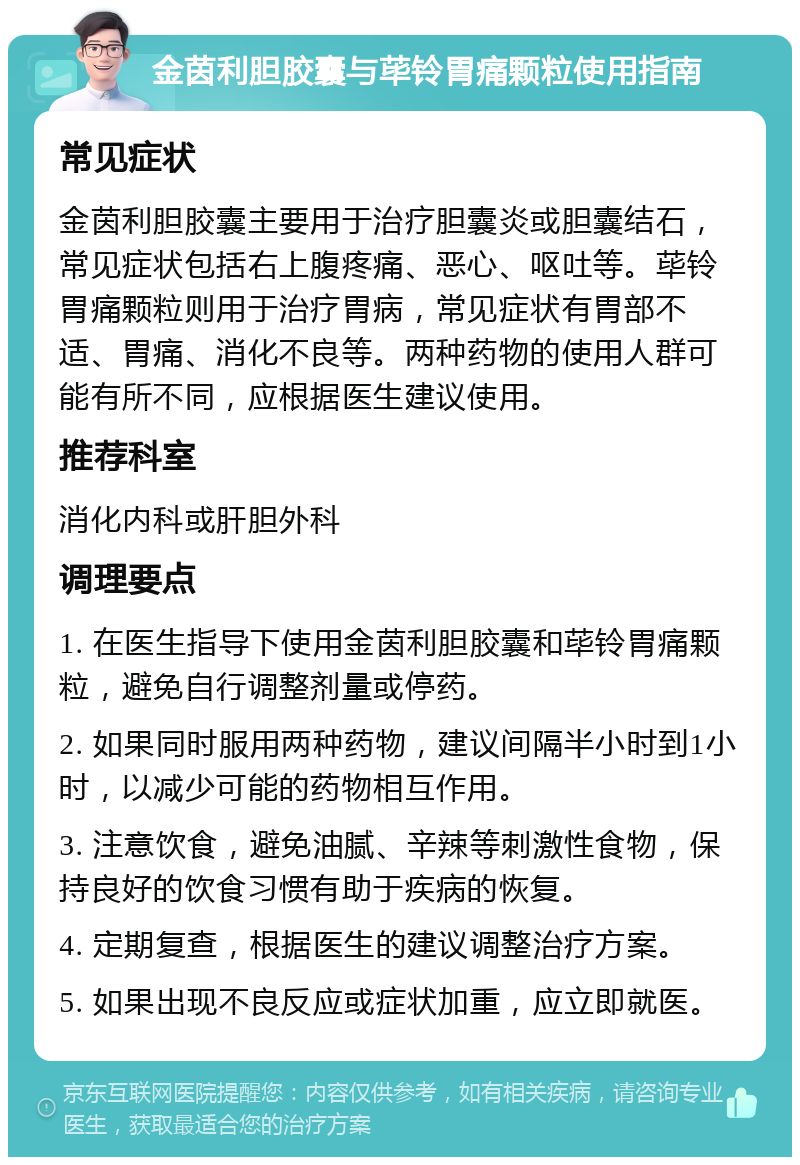 金茵利胆胶囊与荜铃胃痛颗粒使用指南 常见症状 金茵利胆胶囊主要用于治疗胆囊炎或胆囊结石，常见症状包括右上腹疼痛、恶心、呕吐等。荜铃胃痛颗粒则用于治疗胃病，常见症状有胃部不适、胃痛、消化不良等。两种药物的使用人群可能有所不同，应根据医生建议使用。 推荐科室 消化内科或肝胆外科 调理要点 1. 在医生指导下使用金茵利胆胶囊和荜铃胃痛颗粒，避免自行调整剂量或停药。 2. 如果同时服用两种药物，建议间隔半小时到1小时，以减少可能的药物相互作用。 3. 注意饮食，避免油腻、辛辣等刺激性食物，保持良好的饮食习惯有助于疾病的恢复。 4. 定期复查，根据医生的建议调整治疗方案。 5. 如果出现不良反应或症状加重，应立即就医。