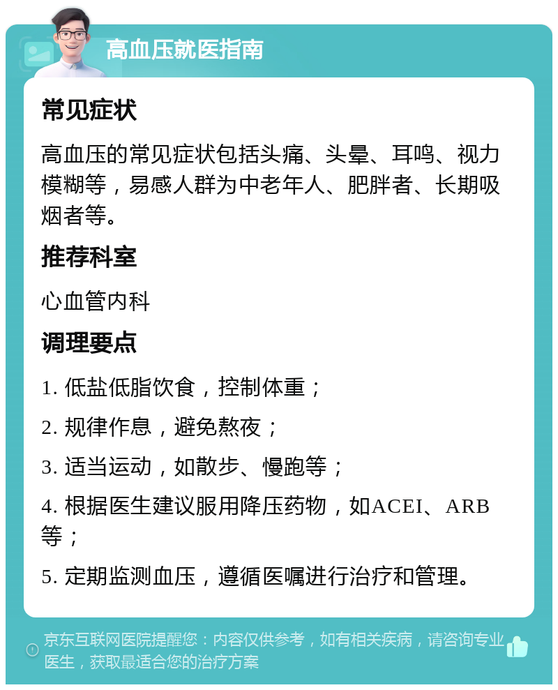 高血压就医指南 常见症状 高血压的常见症状包括头痛、头晕、耳鸣、视力模糊等，易感人群为中老年人、肥胖者、长期吸烟者等。 推荐科室 心血管内科 调理要点 1. 低盐低脂饮食，控制体重； 2. 规律作息，避免熬夜； 3. 适当运动，如散步、慢跑等； 4. 根据医生建议服用降压药物，如ACEI、ARB等； 5. 定期监测血压，遵循医嘱进行治疗和管理。