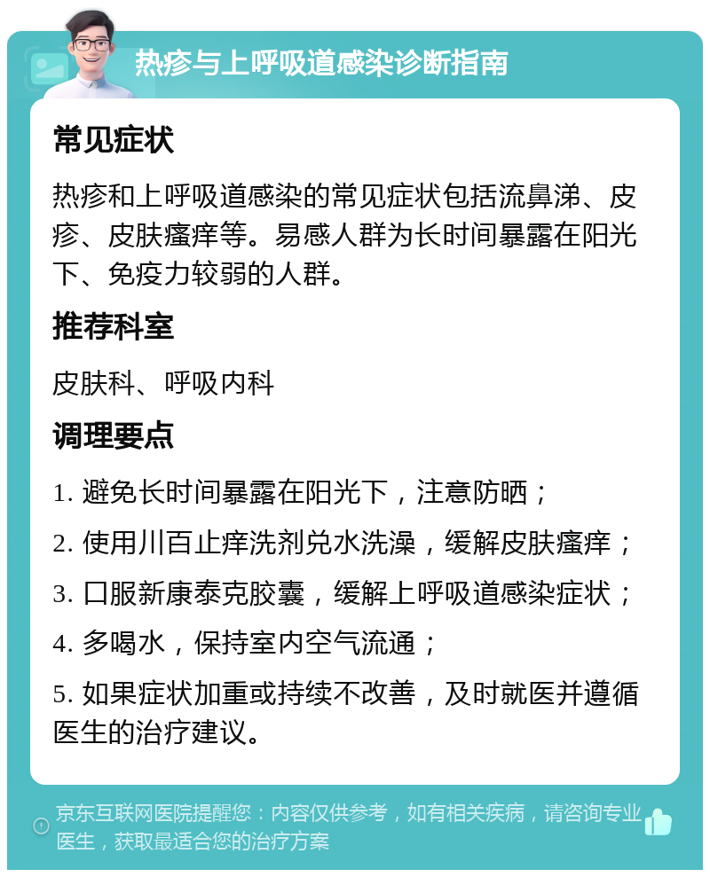 热疹与上呼吸道感染诊断指南 常见症状 热疹和上呼吸道感染的常见症状包括流鼻涕、皮疹、皮肤瘙痒等。易感人群为长时间暴露在阳光下、免疫力较弱的人群。 推荐科室 皮肤科、呼吸内科 调理要点 1. 避免长时间暴露在阳光下，注意防晒； 2. 使用川百止痒洗剂兑水洗澡，缓解皮肤瘙痒； 3. 口服新康泰克胶囊，缓解上呼吸道感染症状； 4. 多喝水，保持室内空气流通； 5. 如果症状加重或持续不改善，及时就医并遵循医生的治疗建议。