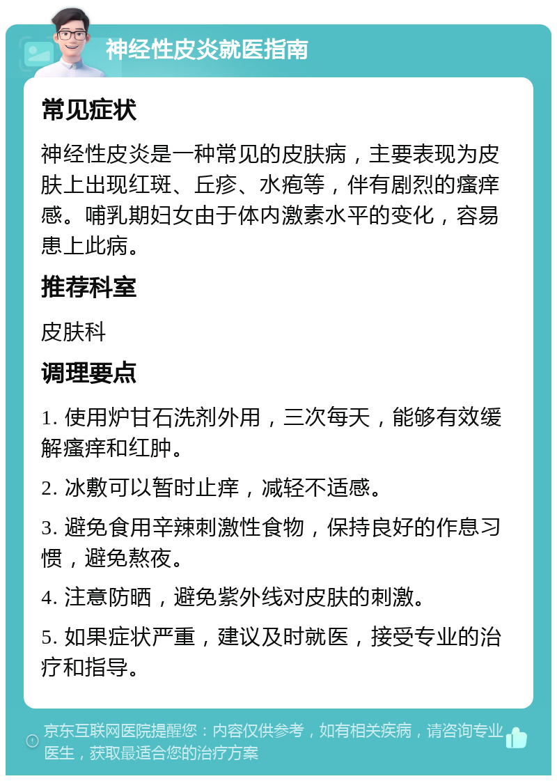 神经性皮炎就医指南 常见症状 神经性皮炎是一种常见的皮肤病，主要表现为皮肤上出现红斑、丘疹、水疱等，伴有剧烈的瘙痒感。哺乳期妇女由于体内激素水平的变化，容易患上此病。 推荐科室 皮肤科 调理要点 1. 使用炉甘石洗剂外用，三次每天，能够有效缓解瘙痒和红肿。 2. 冰敷可以暂时止痒，减轻不适感。 3. 避免食用辛辣刺激性食物，保持良好的作息习惯，避免熬夜。 4. 注意防晒，避免紫外线对皮肤的刺激。 5. 如果症状严重，建议及时就医，接受专业的治疗和指导。