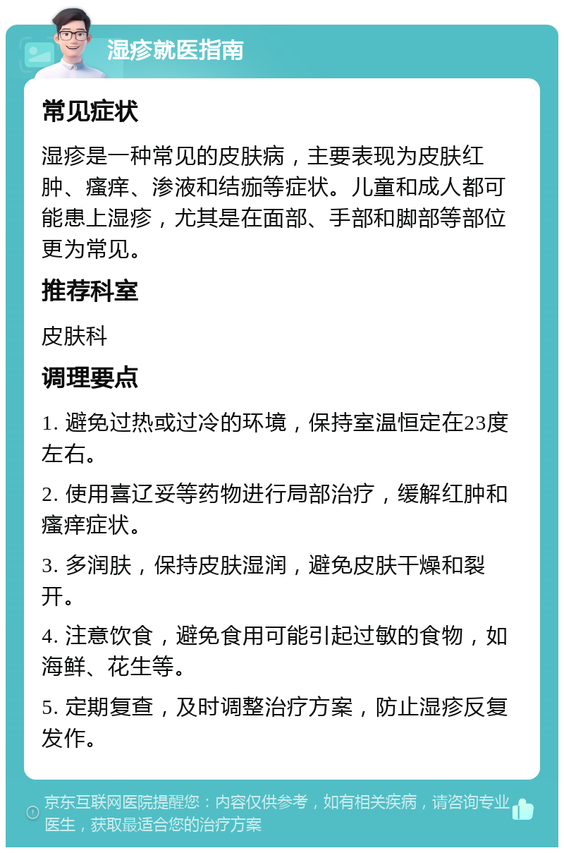 湿疹就医指南 常见症状 湿疹是一种常见的皮肤病，主要表现为皮肤红肿、瘙痒、渗液和结痂等症状。儿童和成人都可能患上湿疹，尤其是在面部、手部和脚部等部位更为常见。 推荐科室 皮肤科 调理要点 1. 避免过热或过冷的环境，保持室温恒定在23度左右。 2. 使用喜辽妥等药物进行局部治疗，缓解红肿和瘙痒症状。 3. 多润肤，保持皮肤湿润，避免皮肤干燥和裂开。 4. 注意饮食，避免食用可能引起过敏的食物，如海鲜、花生等。 5. 定期复查，及时调整治疗方案，防止湿疹反复发作。