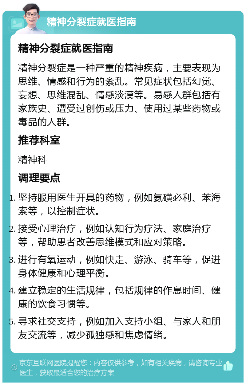 精神分裂症就医指南 精神分裂症就医指南 精神分裂症是一种严重的精神疾病，主要表现为思维、情感和行为的紊乱。常见症状包括幻觉、妄想、思维混乱、情感淡漠等。易感人群包括有家族史、遭受过创伤或压力、使用过某些药物或毒品的人群。 推荐科室 精神科 调理要点 坚持服用医生开具的药物，例如氨磺必利、苯海索等，以控制症状。 接受心理治疗，例如认知行为疗法、家庭治疗等，帮助患者改善思维模式和应对策略。 进行有氧运动，例如快走、游泳、骑车等，促进身体健康和心理平衡。 建立稳定的生活规律，包括规律的作息时间、健康的饮食习惯等。 寻求社交支持，例如加入支持小组、与家人和朋友交流等，减少孤独感和焦虑情绪。