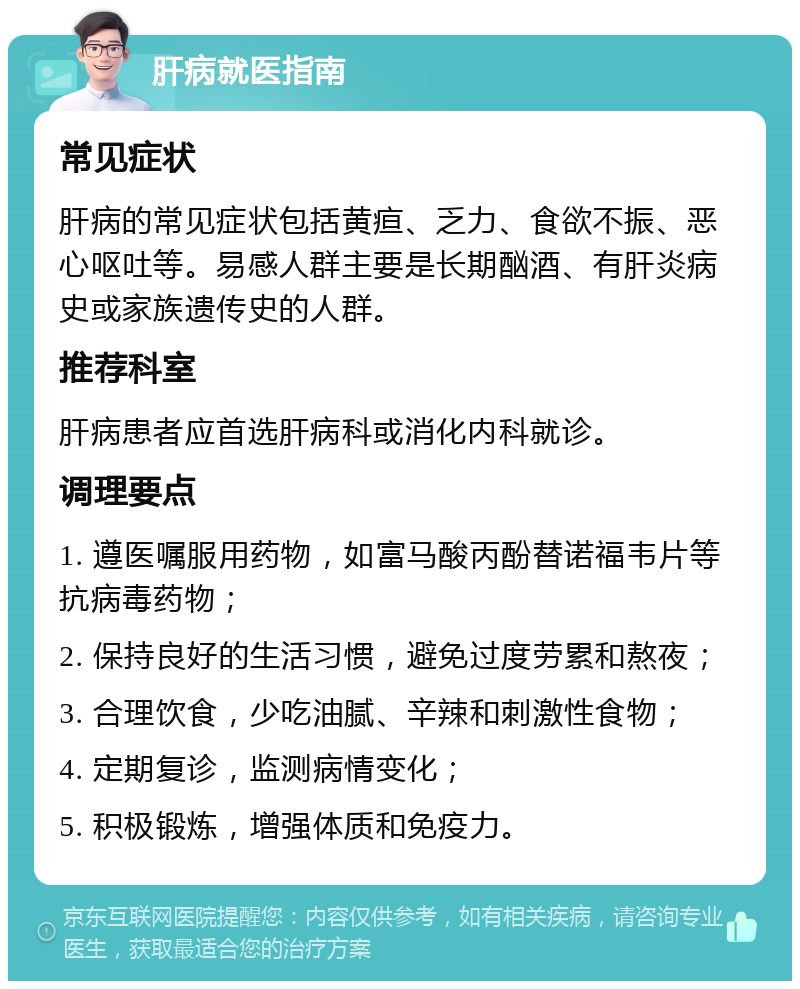 肝病就医指南 常见症状 肝病的常见症状包括黄疸、乏力、食欲不振、恶心呕吐等。易感人群主要是长期酗酒、有肝炎病史或家族遗传史的人群。 推荐科室 肝病患者应首选肝病科或消化内科就诊。 调理要点 1. 遵医嘱服用药物，如富马酸丙酚替诺福韦片等抗病毒药物； 2. 保持良好的生活习惯，避免过度劳累和熬夜； 3. 合理饮食，少吃油腻、辛辣和刺激性食物； 4. 定期复诊，监测病情变化； 5. 积极锻炼，增强体质和免疫力。