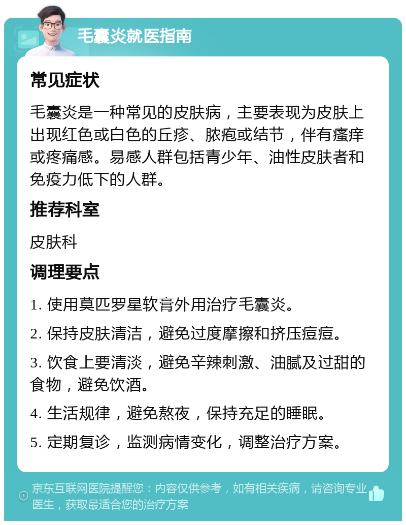 毛囊炎就医指南 常见症状 毛囊炎是一种常见的皮肤病，主要表现为皮肤上出现红色或白色的丘疹、脓疱或结节，伴有瘙痒或疼痛感。易感人群包括青少年、油性皮肤者和免疫力低下的人群。 推荐科室 皮肤科 调理要点 1. 使用莫匹罗星软膏外用治疗毛囊炎。 2. 保持皮肤清洁，避免过度摩擦和挤压痘痘。 3. 饮食上要清淡，避免辛辣刺激、油腻及过甜的食物，避免饮酒。 4. 生活规律，避免熬夜，保持充足的睡眠。 5. 定期复诊，监测病情变化，调整治疗方案。