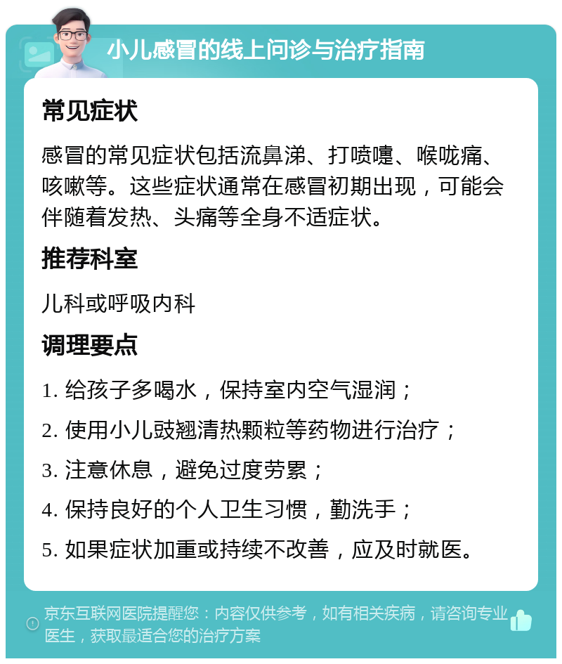 小儿感冒的线上问诊与治疗指南 常见症状 感冒的常见症状包括流鼻涕、打喷嚏、喉咙痛、咳嗽等。这些症状通常在感冒初期出现，可能会伴随着发热、头痛等全身不适症状。 推荐科室 儿科或呼吸内科 调理要点 1. 给孩子多喝水，保持室内空气湿润； 2. 使用小儿豉翘清热颗粒等药物进行治疗； 3. 注意休息，避免过度劳累； 4. 保持良好的个人卫生习惯，勤洗手； 5. 如果症状加重或持续不改善，应及时就医。