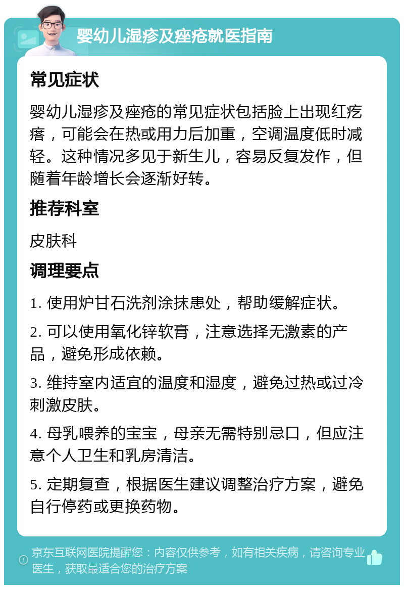 婴幼儿湿疹及痤疮就医指南 常见症状 婴幼儿湿疹及痤疮的常见症状包括脸上出现红疙瘩，可能会在热或用力后加重，空调温度低时减轻。这种情况多见于新生儿，容易反复发作，但随着年龄增长会逐渐好转。 推荐科室 皮肤科 调理要点 1. 使用炉甘石洗剂涂抹患处，帮助缓解症状。 2. 可以使用氧化锌软膏，注意选择无激素的产品，避免形成依赖。 3. 维持室内适宜的温度和湿度，避免过热或过冷刺激皮肤。 4. 母乳喂养的宝宝，母亲无需特别忌口，但应注意个人卫生和乳房清洁。 5. 定期复查，根据医生建议调整治疗方案，避免自行停药或更换药物。