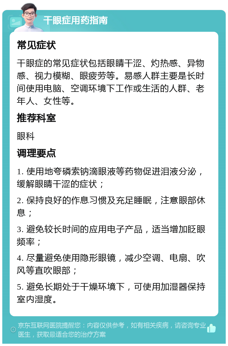 干眼症用药指南 常见症状 干眼症的常见症状包括眼睛干涩、灼热感、异物感、视力模糊、眼疲劳等。易感人群主要是长时间使用电脑、空调环境下工作或生活的人群、老年人、女性等。 推荐科室 眼科 调理要点 1. 使用地夸磷索钠滴眼液等药物促进泪液分泌，缓解眼睛干涩的症状； 2. 保持良好的作息习惯及充足睡眠，注意眼部休息； 3. 避免较长时间的应用电子产品，适当增加眨眼频率； 4. 尽量避免使用隐形眼镜，减少空调、电扇、吹风等直吹眼部； 5. 避免长期处于干燥环境下，可使用加湿器保持室内湿度。