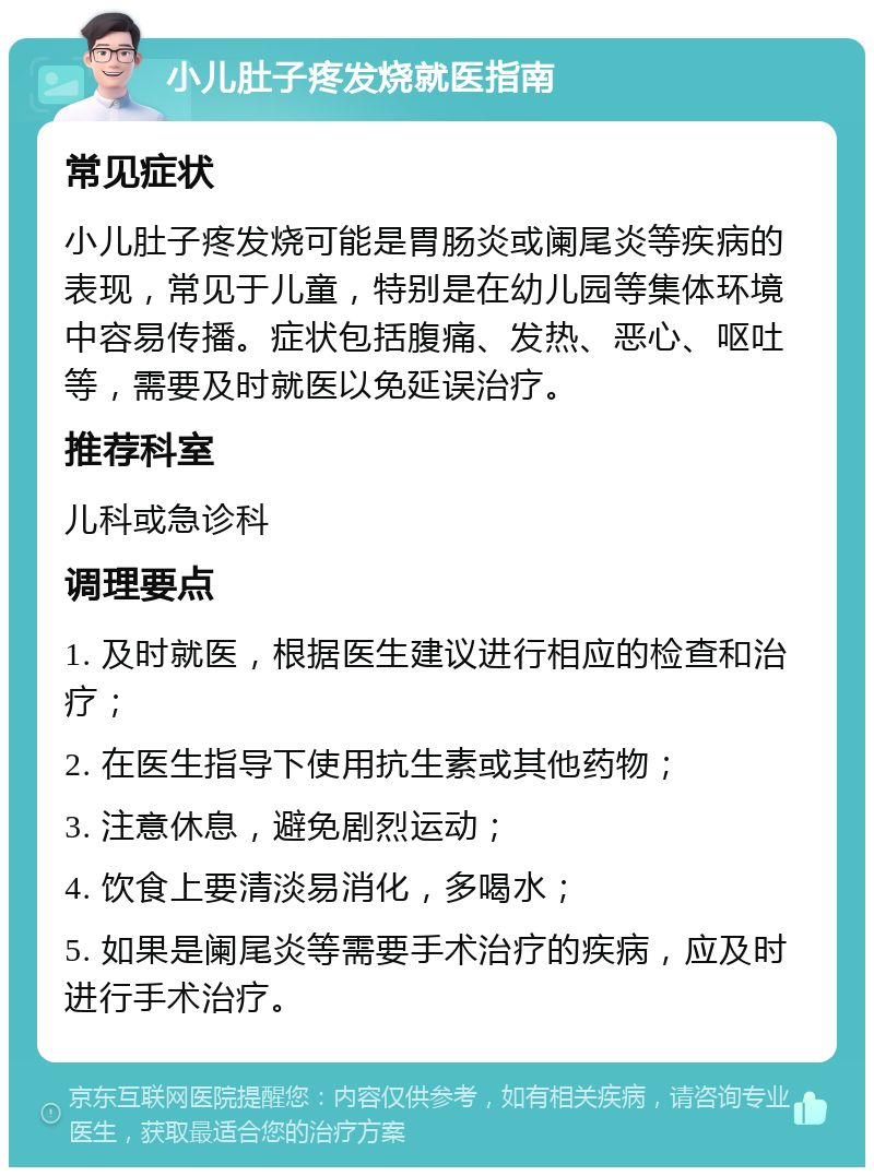 小儿肚子疼发烧就医指南 常见症状 小儿肚子疼发烧可能是胃肠炎或阑尾炎等疾病的表现，常见于儿童，特别是在幼儿园等集体环境中容易传播。症状包括腹痛、发热、恶心、呕吐等，需要及时就医以免延误治疗。 推荐科室 儿科或急诊科 调理要点 1. 及时就医，根据医生建议进行相应的检查和治疗； 2. 在医生指导下使用抗生素或其他药物； 3. 注意休息，避免剧烈运动； 4. 饮食上要清淡易消化，多喝水； 5. 如果是阑尾炎等需要手术治疗的疾病，应及时进行手术治疗。