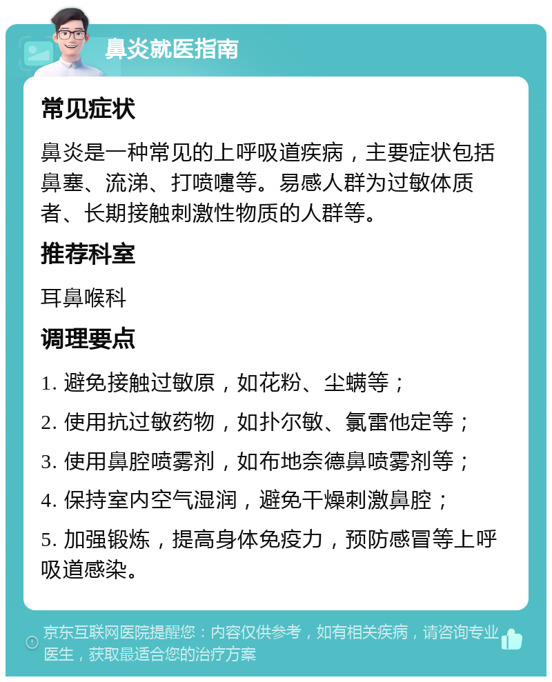 鼻炎就医指南 常见症状 鼻炎是一种常见的上呼吸道疾病，主要症状包括鼻塞、流涕、打喷嚏等。易感人群为过敏体质者、长期接触刺激性物质的人群等。 推荐科室 耳鼻喉科 调理要点 1. 避免接触过敏原，如花粉、尘螨等； 2. 使用抗过敏药物，如扑尔敏、氯雷他定等； 3. 使用鼻腔喷雾剂，如布地奈德鼻喷雾剂等； 4. 保持室内空气湿润，避免干燥刺激鼻腔； 5. 加强锻炼，提高身体免疫力，预防感冒等上呼吸道感染。