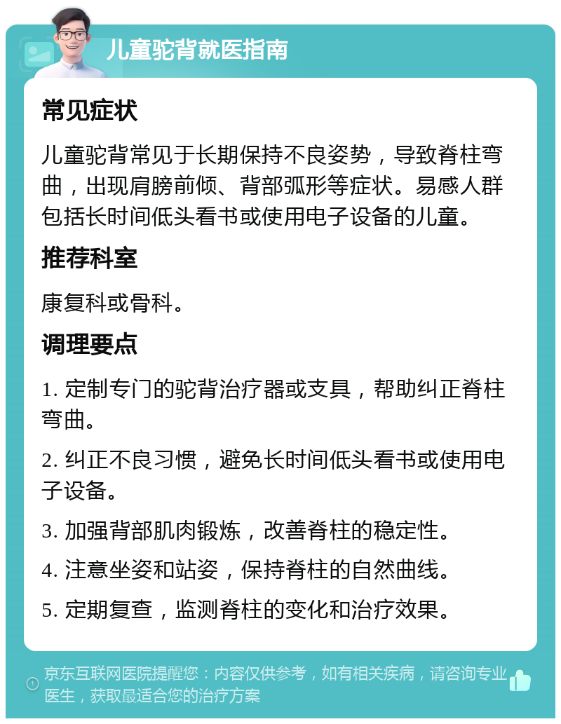 儿童驼背就医指南 常见症状 儿童驼背常见于长期保持不良姿势，导致脊柱弯曲，出现肩膀前倾、背部弧形等症状。易感人群包括长时间低头看书或使用电子设备的儿童。 推荐科室 康复科或骨科。 调理要点 1. 定制专门的驼背治疗器或支具，帮助纠正脊柱弯曲。 2. 纠正不良习惯，避免长时间低头看书或使用电子设备。 3. 加强背部肌肉锻炼，改善脊柱的稳定性。 4. 注意坐姿和站姿，保持脊柱的自然曲线。 5. 定期复查，监测脊柱的变化和治疗效果。