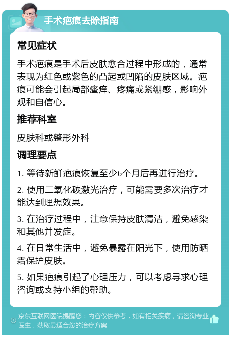 手术疤痕去除指南 常见症状 手术疤痕是手术后皮肤愈合过程中形成的，通常表现为红色或紫色的凸起或凹陷的皮肤区域。疤痕可能会引起局部瘙痒、疼痛或紧绷感，影响外观和自信心。 推荐科室 皮肤科或整形外科 调理要点 1. 等待新鲜疤痕恢复至少6个月后再进行治疗。 2. 使用二氧化碳激光治疗，可能需要多次治疗才能达到理想效果。 3. 在治疗过程中，注意保持皮肤清洁，避免感染和其他并发症。 4. 在日常生活中，避免暴露在阳光下，使用防晒霜保护皮肤。 5. 如果疤痕引起了心理压力，可以考虑寻求心理咨询或支持小组的帮助。